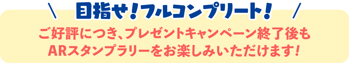\　目指せ！フルコンプリート！　/ご好評につき、プレゼントキャンペーン終了後もARスタンプラリーをお楽しみいただけます!